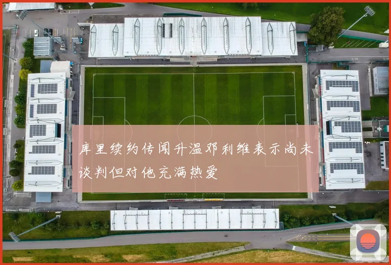 库里续约传闻升温邓利维表示尚未谈判但对他充满热爱