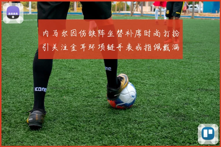 内马尔因伤缺阵坐替补席时尚打扮引关注金耳环项链手表戒指佩戴满身