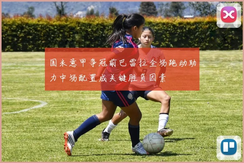 国米意甲争冠前巴雷拉全场跑动助力中场配置成关键胜负因素