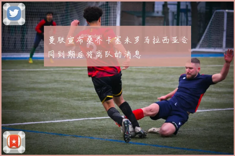 曼联宣布桑乔卡塞米罗马拉西亚合同到期后将离队的消息