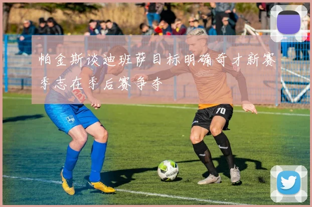 帕金斯谈迪班萨目标明确奇才新赛季志在季后赛争夺