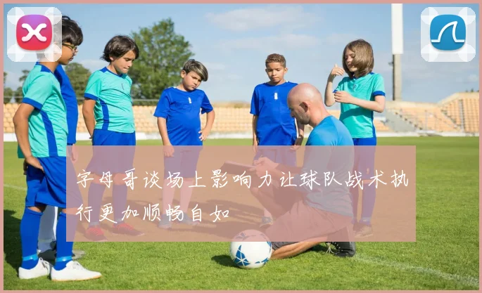 字母哥谈场上影响力让球队战术执行更加顺畅自如